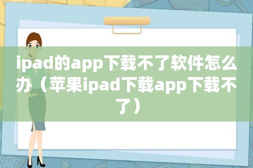 ipad的app下载不了软件怎么办（苹果ipad下载app下载不了）