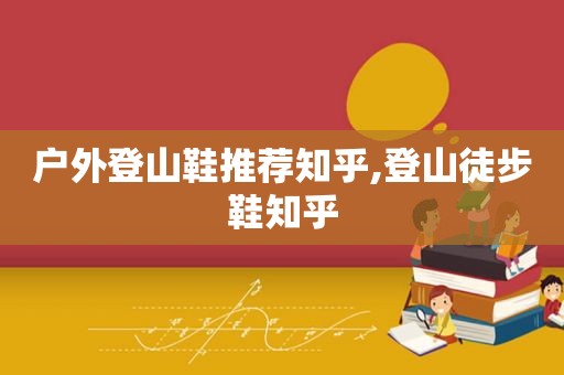 户外登山鞋推荐知乎,登山徒步鞋知乎