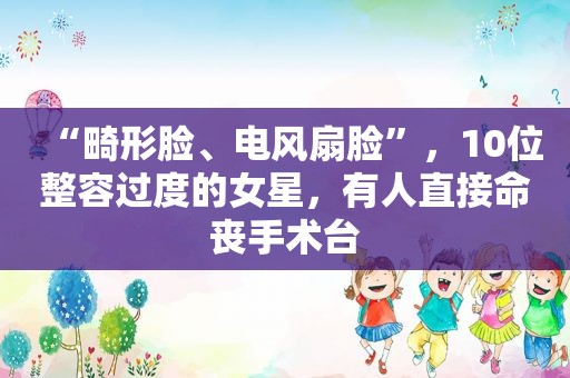 “畸形脸、电风扇脸”，10位整容过度的女星，有人直接命丧手术台
