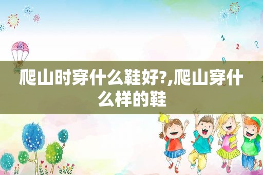 爬山时穿什么鞋好?,爬山穿什么样的鞋