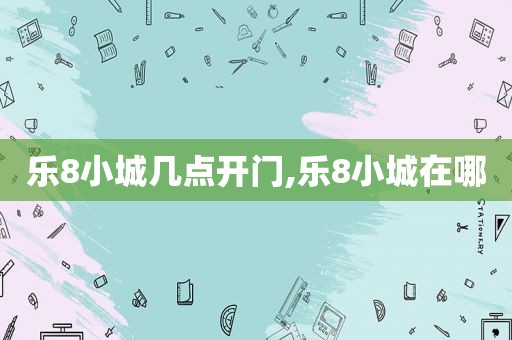 乐8小城几点开门,乐8小城在哪
