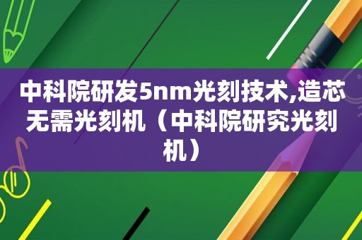 中科院研发5nm光刻技术,造芯无需光刻机（中科院研究光刻机）