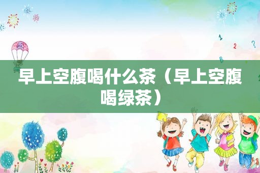 早上空腹喝什么茶（早上空腹喝绿茶）