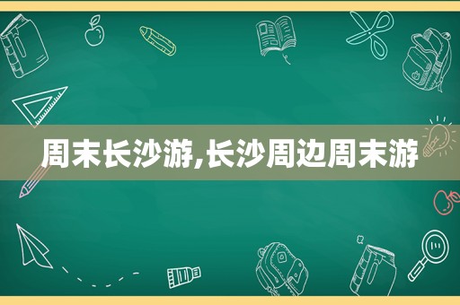 周末长沙游,长沙周边周末游