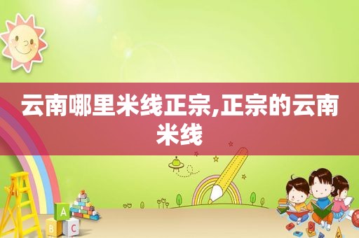云南哪里米线正宗,正宗的云南米线