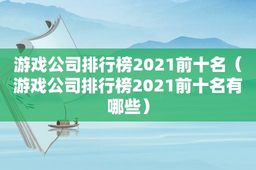 游戏公司排行榜2021前十名（游戏公司排行榜2021前十名有哪些）
