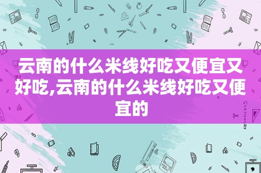 云南的什么米线好吃又便宜又好吃,云南的什么米线好吃又便宜的