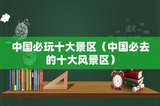 中国必玩十大景区（中国必去的十大风景区）
