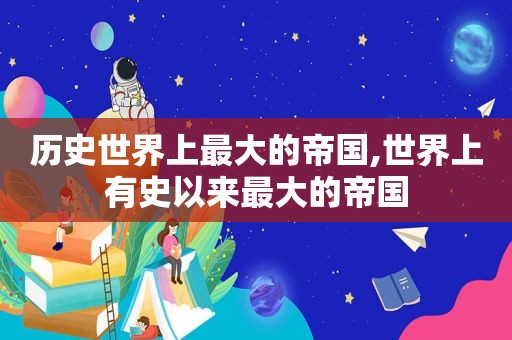 历史世界上最大的帝国,世界上有史以来最大的帝国