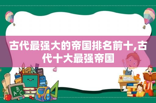古代最强大的帝国排名前十,古代十大最强帝国