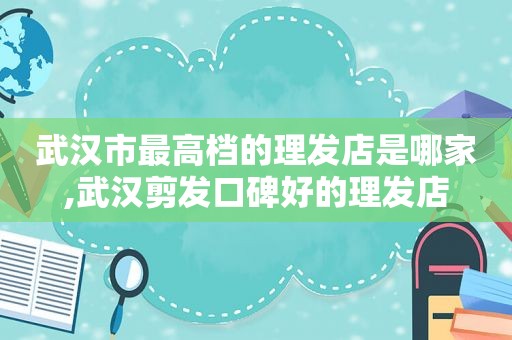 武汉市最高档的理发店是哪家,武汉剪发口碑好的理发店