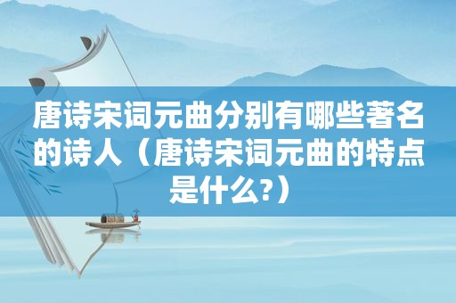 唐诗宋词元曲分别有哪些著名的诗人（唐诗宋词元曲的特点是什么?）