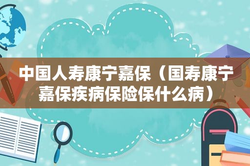 中国人寿康宁嘉保（国寿康宁嘉保疾病保险保什么病）