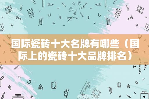 国际瓷砖十大名牌有哪些（国际上的瓷砖十大品牌排名）