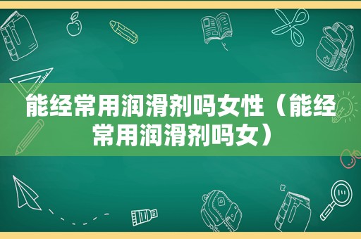 能经常用润滑剂吗女性（能经常用润滑剂吗女）