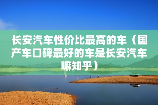 长安汽车性价比最高的车（国产车口碑最好的车是长安汽车嘛知乎）