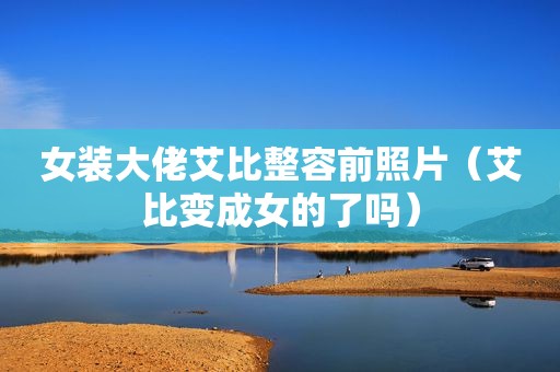 女装大佬艾比整容前照片（艾比变成女的了吗）