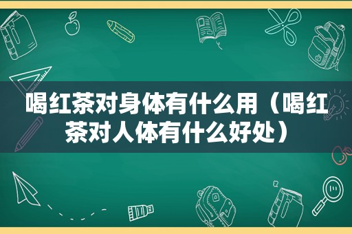 喝红茶对身体有什么用（喝红茶对人体有什么好处）