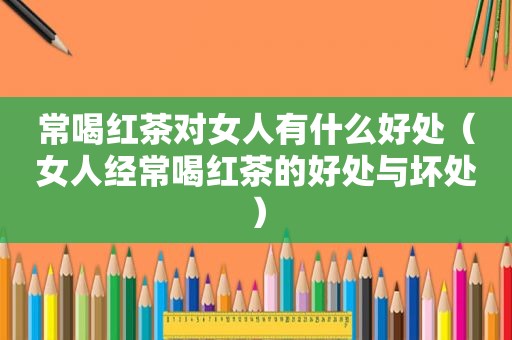 常喝红茶对女人有什么好处（女人经常喝红茶的好处与坏处）