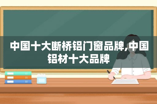 中国十大断桥铝门窗品牌,中国铝材十大品牌