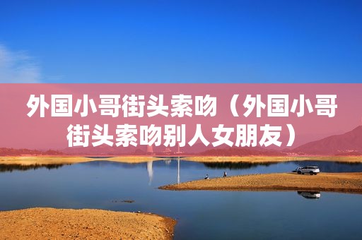 外国小哥街头索吻（外国小哥街头索吻别人女朋友）