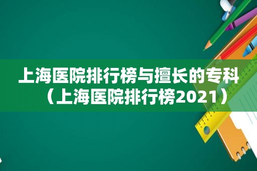 上海医院排行榜与擅长的专科（上海医院排行榜2021）