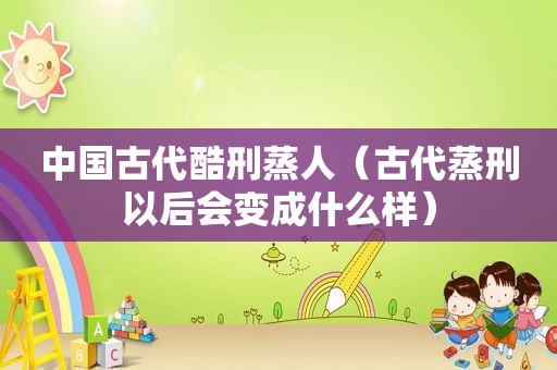 中国古代酷刑蒸人（古代蒸刑以后会变成什么样）