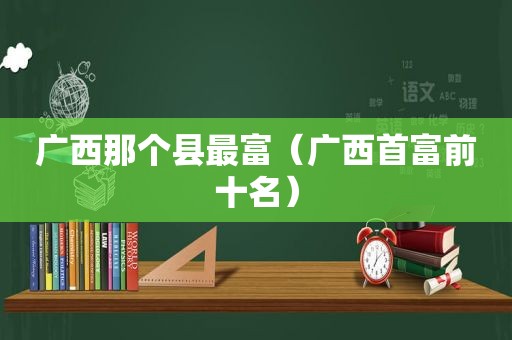 广西那个县最富（广西首富前十名）