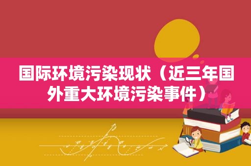 国际环境污染现状（近三年国外重大环境污染事件）