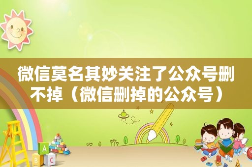 微信莫名其妙关注了公众号删不掉（微信删掉的公众号）