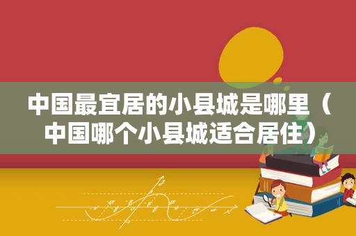 中国最宜居的小县城是哪里（中国哪个小县城适合居住）