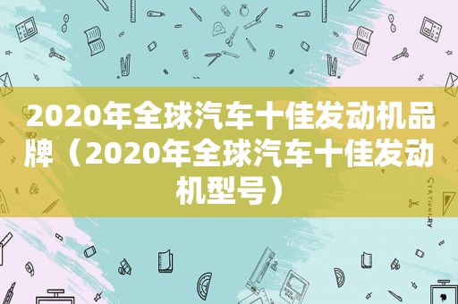 2020年全球汽车十佳发动机品牌（2020年全球汽车十佳发动机型号）