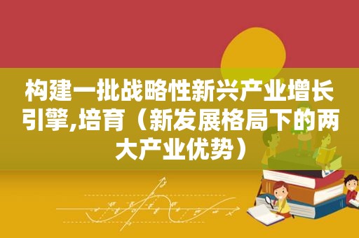 构建一批战略性新兴产业增长引擎,培育（新发展格局下的两大产业优势）