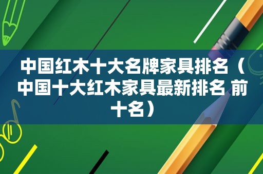 中国红木十大名牌家具排名（中国十大红木家具最新排名 前十名）