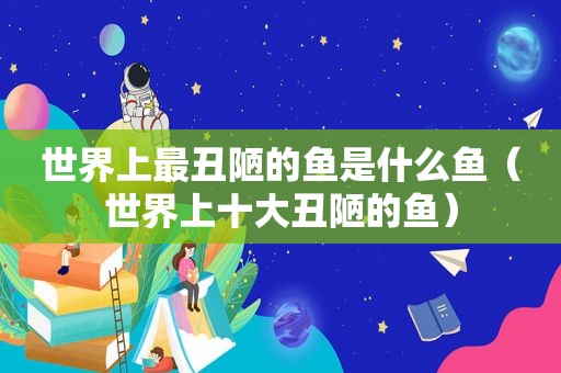 世界上最丑陋的鱼是什么鱼（世界上十大丑陋的鱼）