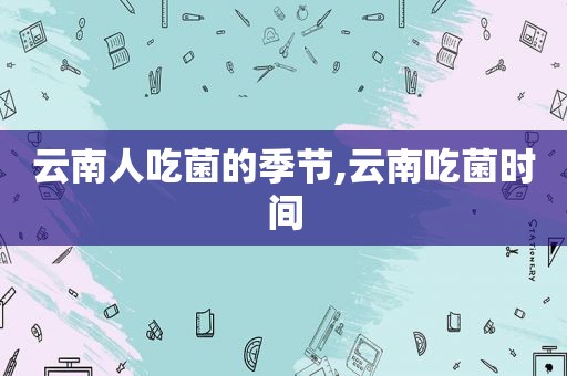 云南人吃菌的季节,云南吃菌时间