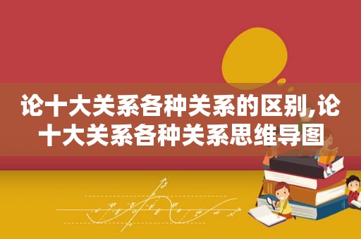 论十大关系各种关系的区别,论十大关系各种关系思维导图