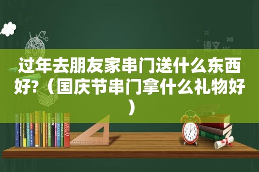 过年去朋友家串门送什么东西好?（国庆节串门拿什么礼物好）