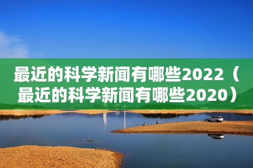 最近的科学新闻有哪些2022（最近的科学新闻有哪些2020）