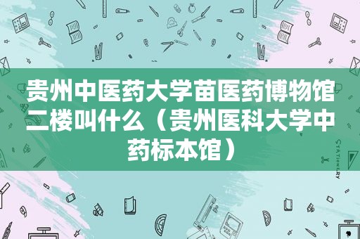 贵州中医药大学苗医药博物馆二楼叫什么（贵州医科大学中药标本馆）
