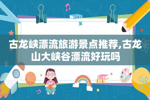 古龙峡漂流旅游景点推荐,古龙山大峡谷漂流好玩吗