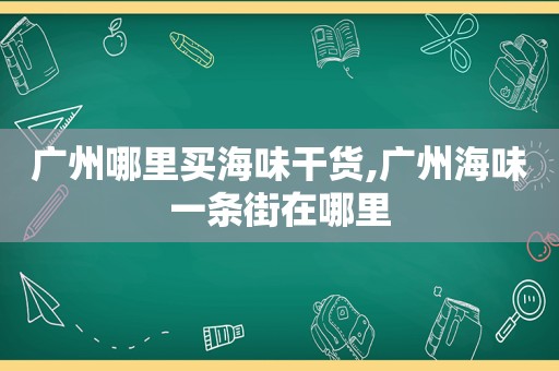 广州哪里买海味干货,广州海味一条街在哪里