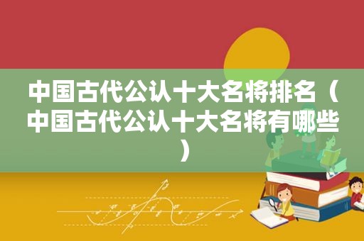 中国古代公认十大名将排名（中国古代公认十大名将有哪些）