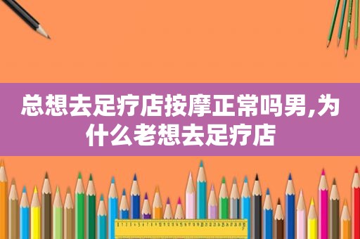 总想去足疗店 *** 正常吗男,为什么老想去足疗店