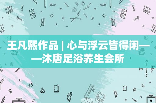 王凡熙作品 | 心与浮云皆得闲——沐唐足浴养生会所