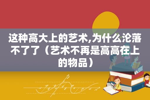 这种高大上的艺术,为什么沦落不了了（艺术不再是高高在上的物品）