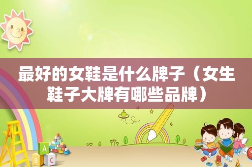 最好的女鞋是什么牌子（女生鞋子大牌有哪些品牌）