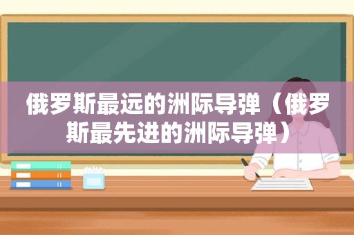俄罗斯最远的洲际导弹（俄罗斯最先进的洲际导弹）