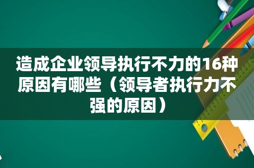 造成企业领导执行不力的16种原因有哪些（领导者执行力不强的原因）