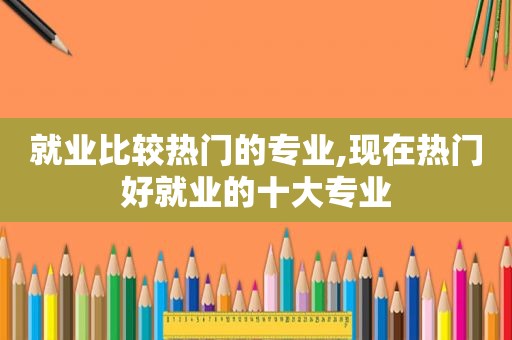 就业比较热门的专业,现在热门好就业的十大专业